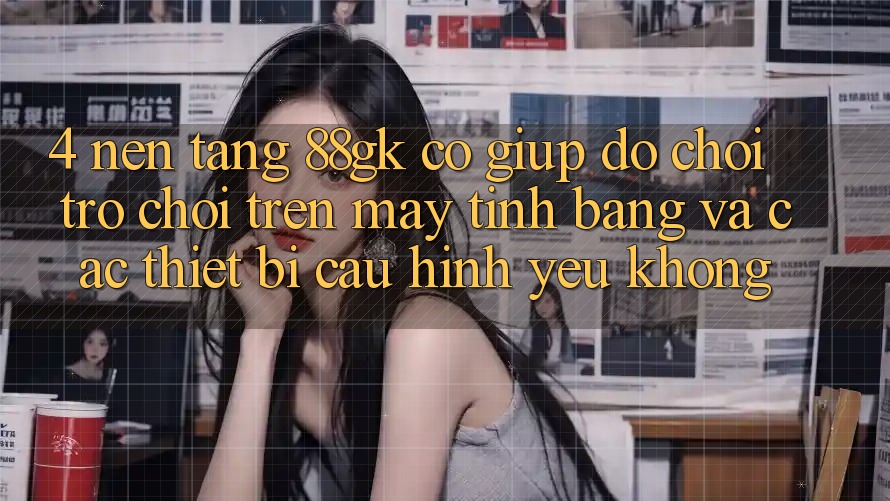 4. Nền tảng 88gk có giúp đỡ chơi trò chơi trên máy tính bảng và các thiết bị cấu hình yếu không? 4. Nền tảng 88gk có giúp đỡ chơi trò chơi trên máy tính bảng và các thiết bị cấu hình yếu không?