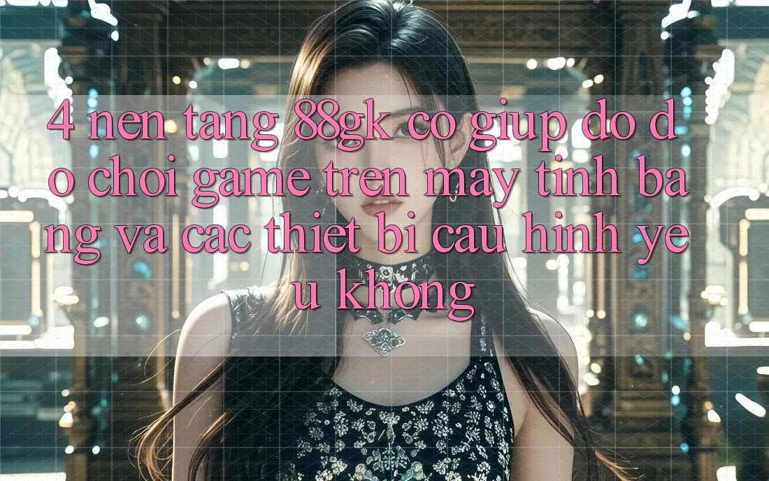 4. Nền tảng 88gk có giúp đỡ đỡ chơi game trên máy tính bảng và các thiết bị cấu hình yếu không? 4. Nền tảng 88gk có giúp đỡ đỡ chơi game trên máy tính bảng và các thiết bị cấu hình yếu không?