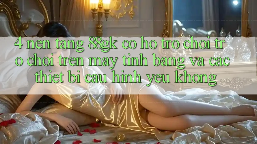 4. Nền tảng 88gk có hỗ trợ chơi trò chơi trên máy tính bảng và các thiết bị cấu hình yếu không? 4. Nền tảng 88gk có hỗ trợ chơi trò chơi trên máy tính bảng và các thiết bị cấu hình yếu không?