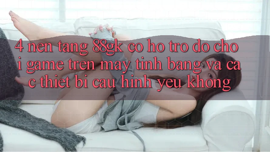 4. Nền tảng 88gk có hỗ trợ đỡ chơi game trên máy tính bảng và các thiết bị cấu hình yếu không? 4. Nền tảng 88gk có hỗ trợ đỡ chơi game trên máy tính bảng và các thiết bị cấu hình yếu không?