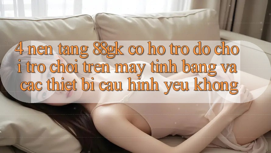 4. Nền tảng 88gk có hỗ trợ đỡ chơi trò chơi trên máy tính bảng và các thiết bị cấu hình yếu không? 4. Nền tảng 88gk có hỗ trợ đỡ chơi trò chơi trên máy tính bảng và các thiết bị cấu hình yếu không?