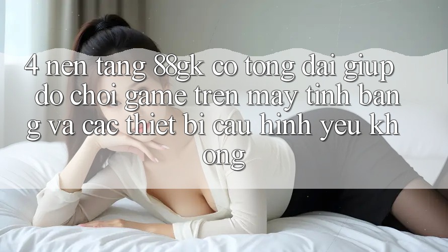 4. Nền tảng 88gk có tổng đài giúp đỡ chơi game trên máy tính bảng và các thiết bị cấu hình yếu không?