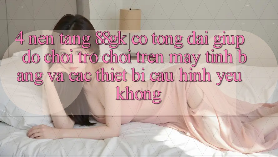 4. Nền tảng 88gk có tổng đài giúp đỡ chơi trò chơi trên máy tính bảng và các thiết bị cấu hình yếu không?