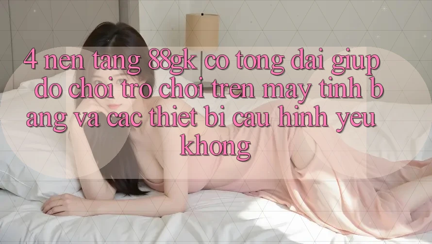4. Nền tảng 88gk có tổng đài giúp đỡ chơi trò chơi trên máy tính bảng và các thiết bị cấu hình yếu không? 4. Nền tảng 88gk có tổng đài giúp đỡ chơi trò chơi trên máy tính bảng và các thiết bị cấu hình yếu không?