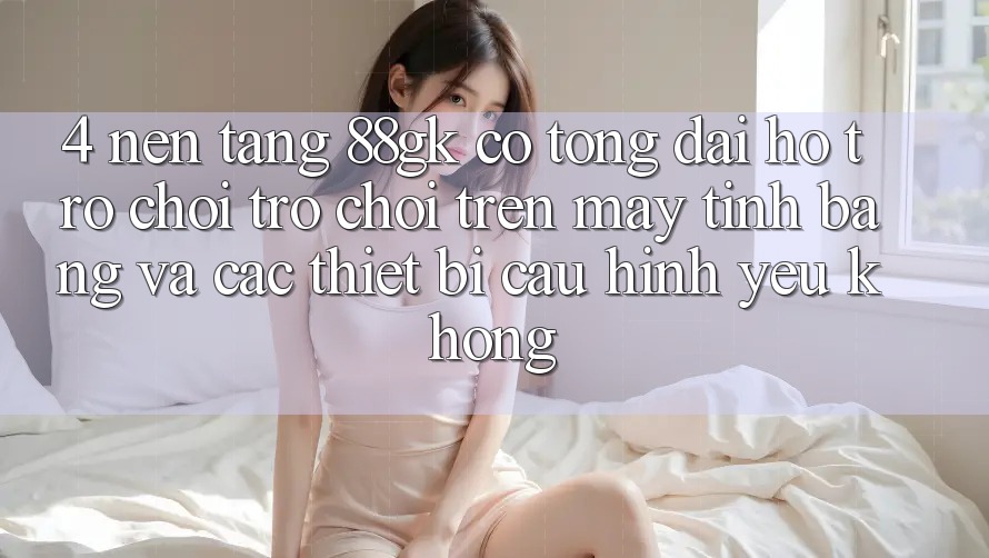 4. Nền tảng 88gk có tổng đài hỗ trợ chơi trò chơi trên máy tính bảng và các thiết bị cấu hình yếu không? 4. Nền tảng 88gk có tổng đài hỗ trợ chơi trò chơi trên máy tính bảng và các thiết bị cấu hình yếu không?