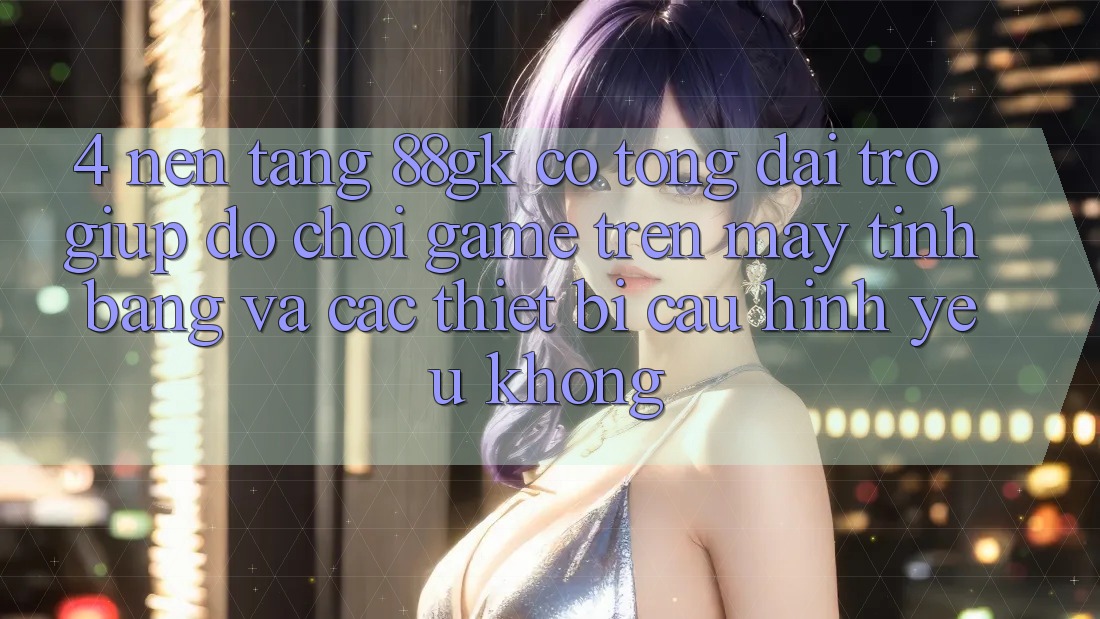 4. Nền tảng 88gk có tổng đài trợ giúp đỡ chơi game trên máy tính bảng và các thiết bị cấu hình yếu không? 4. Nền tảng 88gk có tổng đài trợ giúp đỡ chơi game trên máy tính bảng và các thiết bị cấu hình yếu không?