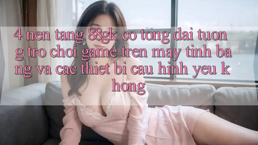 4. Nền tảng 88gk có tổng đài tương trợ chơi game trên máy tính bảng và các thiết bị cấu hình yếu không? 4. Nền tảng 88gk có tổng đài tương trợ chơi game trên máy tính bảng và các thiết bị cấu hình yếu không?