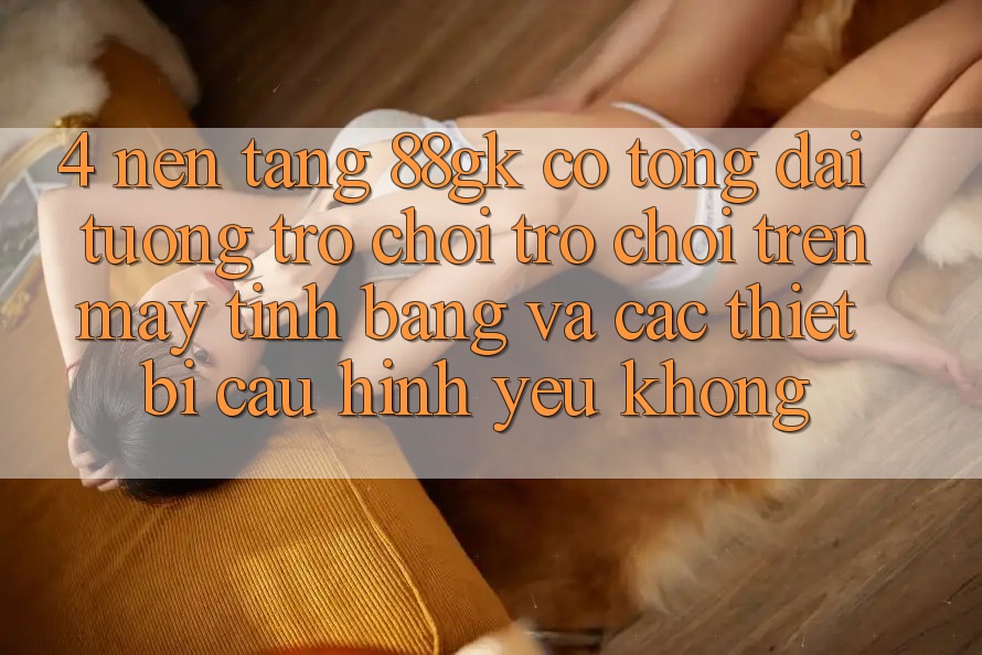 4. Nền tảng 88gk có tổng đài tương trợ chơi trò chơi trên máy tính bảng và các thiết bị cấu hình yếu không? 4. Nền tảng 88gk có tổng đài tương trợ chơi trò chơi trên máy tính bảng và các thiết bị cấu hình yếu không?