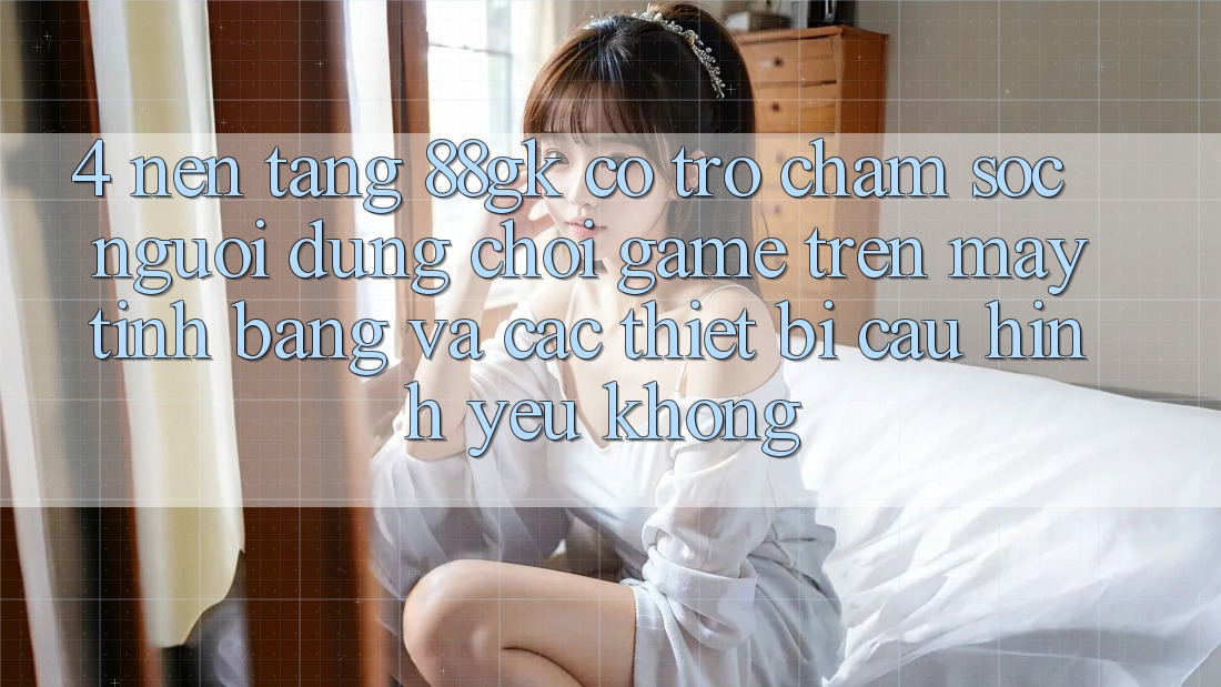4. Nền tảng 88gk có trợ chăm sóc người dùng chơi game trên máy tính bảng và các thiết bị cấu hình yếu không?