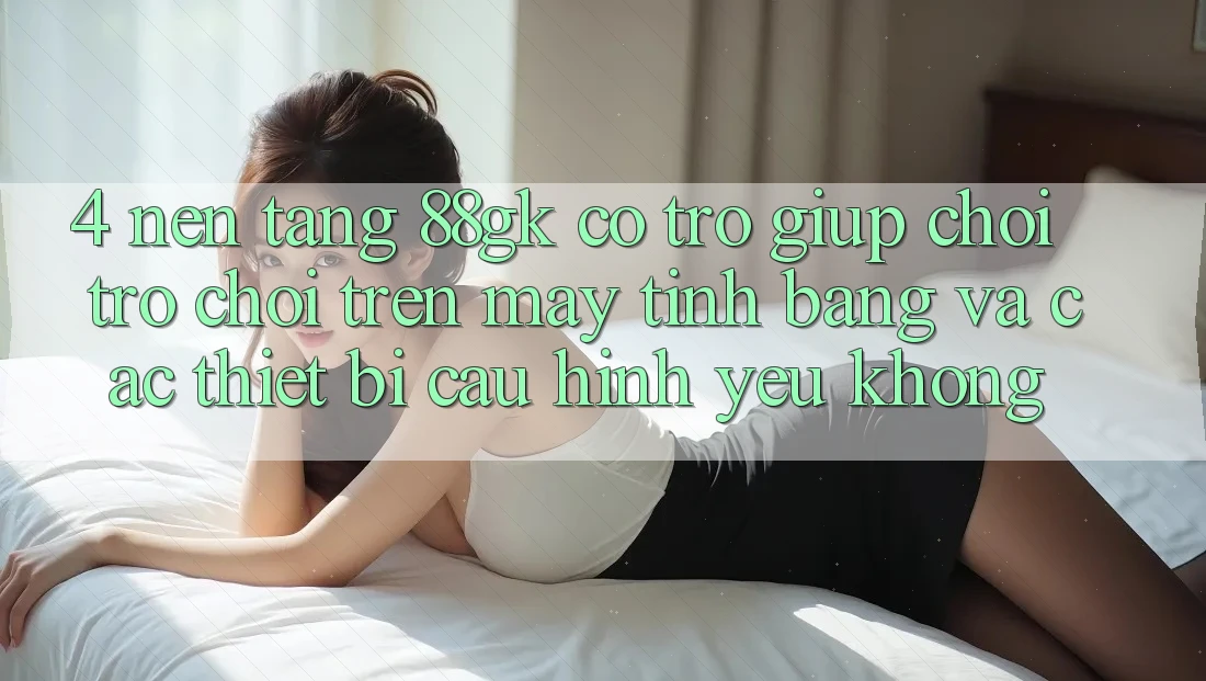 4. Nền tảng 88gk có trợ giúp chơi trò chơi trên máy tính bảng và các thiết bị cấu hình yếu không? 4. Nền tảng 88gk có trợ giúp chơi trò chơi trên máy tính bảng và các thiết bị cấu hình yếu không?