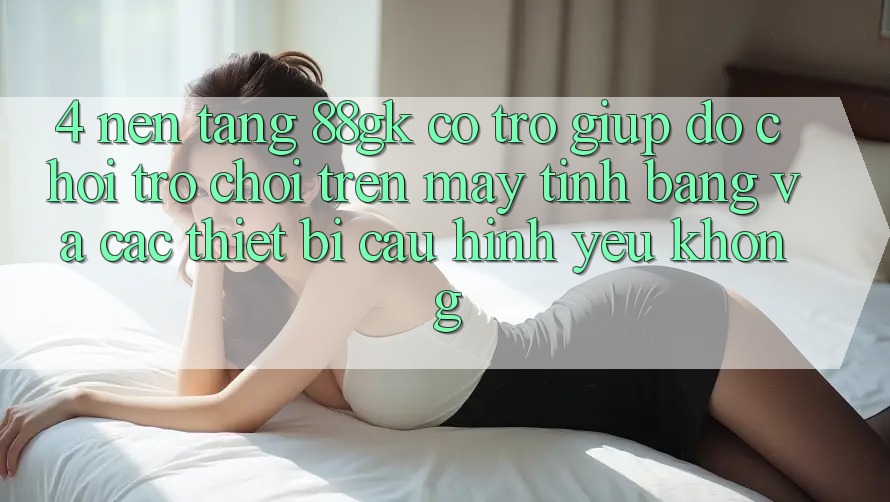 4. Nền tảng 88gk có trợ giúp đỡ chơi trò chơi trên máy tính bảng và các thiết bị cấu hình yếu không? 4. Nền tảng 88gk có trợ giúp đỡ chơi trò chơi trên máy tính bảng và các thiết bị cấu hình yếu không?