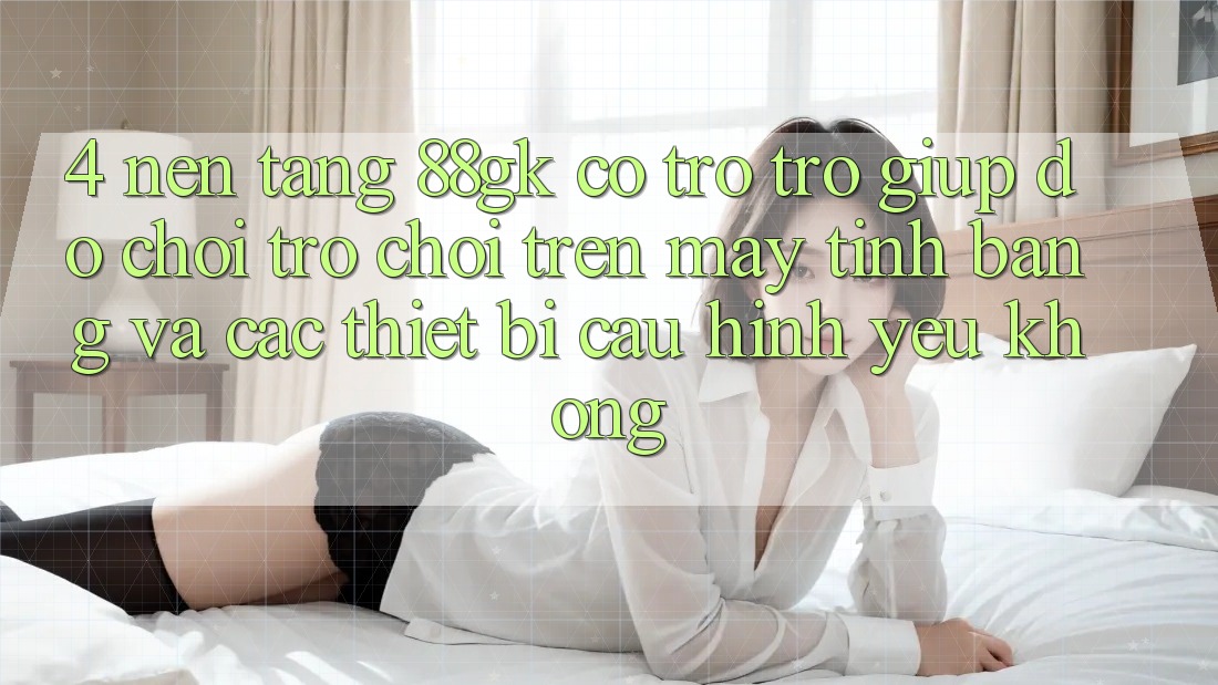 4. Nền tảng 88gk có trợ trợ giúp đỡ chơi trò chơi trên máy tính bảng và các thiết bị cấu hình yếu không? 4. Nền tảng 88gk có trợ trợ giúp đỡ chơi trò chơi trên máy tính bảng và các thiết bị cấu hình yếu không?