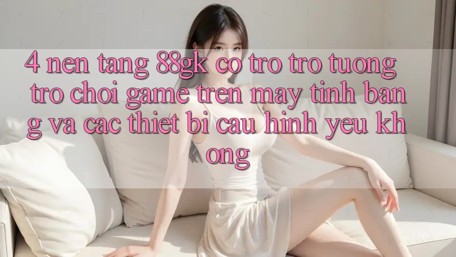 4. Nền tảng 88gk có trợ trợ tương trợ chơi game trên máy tính bảng và các thiết bị cấu hình yếu không?