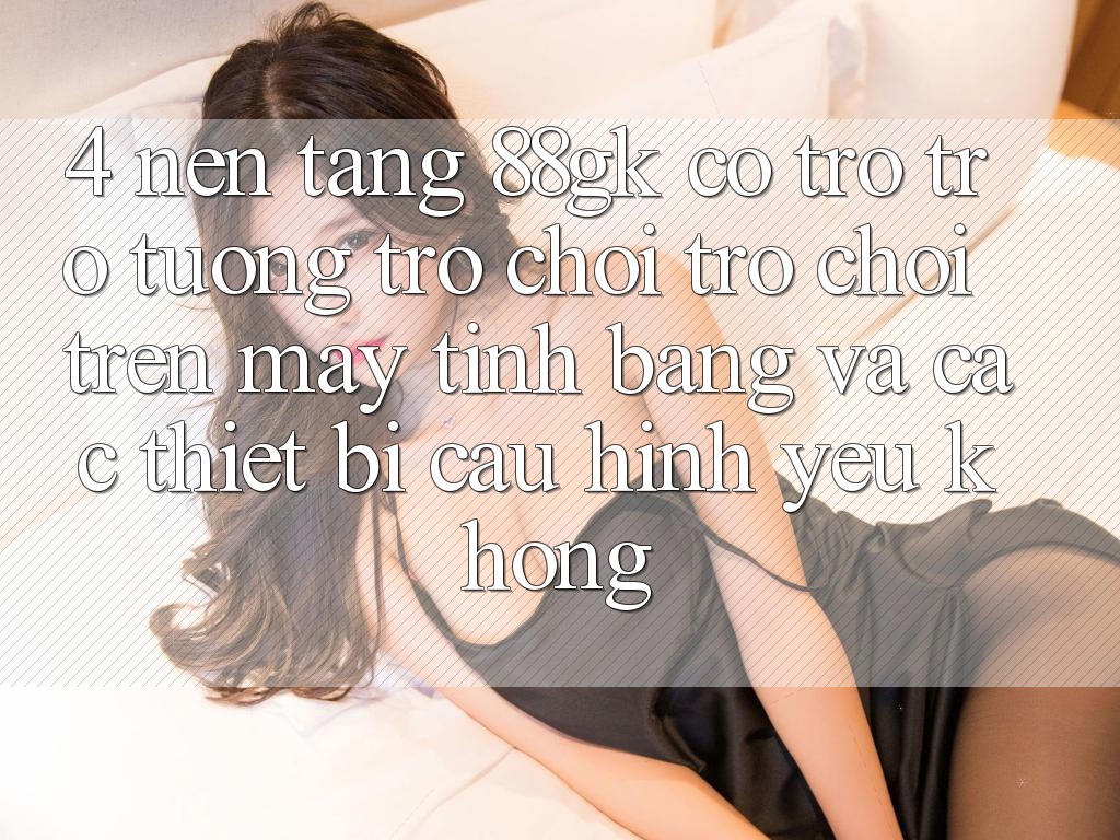 4. Nền tảng 88gk có trợ trợ tương trợ chơi trò chơi trên máy tính bảng và các thiết bị cấu hình yếu không? 4. Nền tảng 88gk có trợ trợ tương trợ chơi trò chơi trên máy tính bảng và các thiết bị cấu hình yếu không?