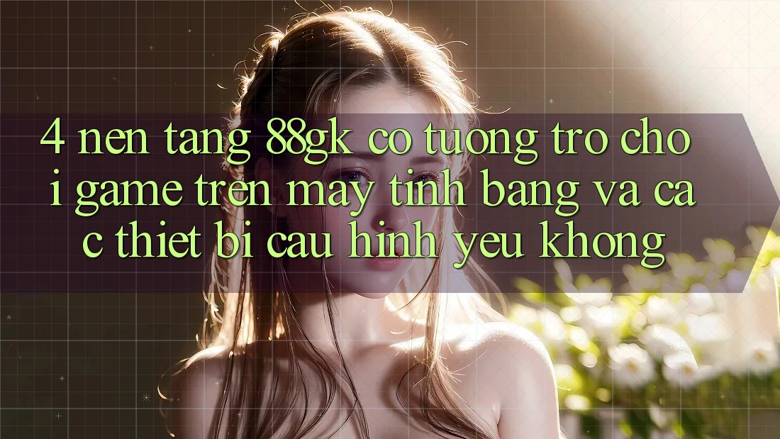 4. Nền tảng 88gk có tương trợ chơi game trên máy tính bảng và các thiết bị cấu hình yếu không? 4. Nền tảng 88gk có tương trợ chơi game trên máy tính bảng và các thiết bị cấu hình yếu không?