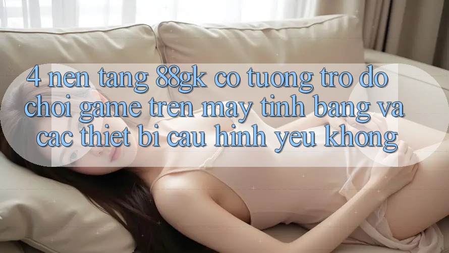 4. Nền tảng 88gk có tương trợ đỡ chơi game trên máy tính bảng và các thiết bị cấu hình yếu không? 4. Nền tảng 88gk có tương trợ đỡ chơi game trên máy tính bảng và các thiết bị cấu hình yếu không?