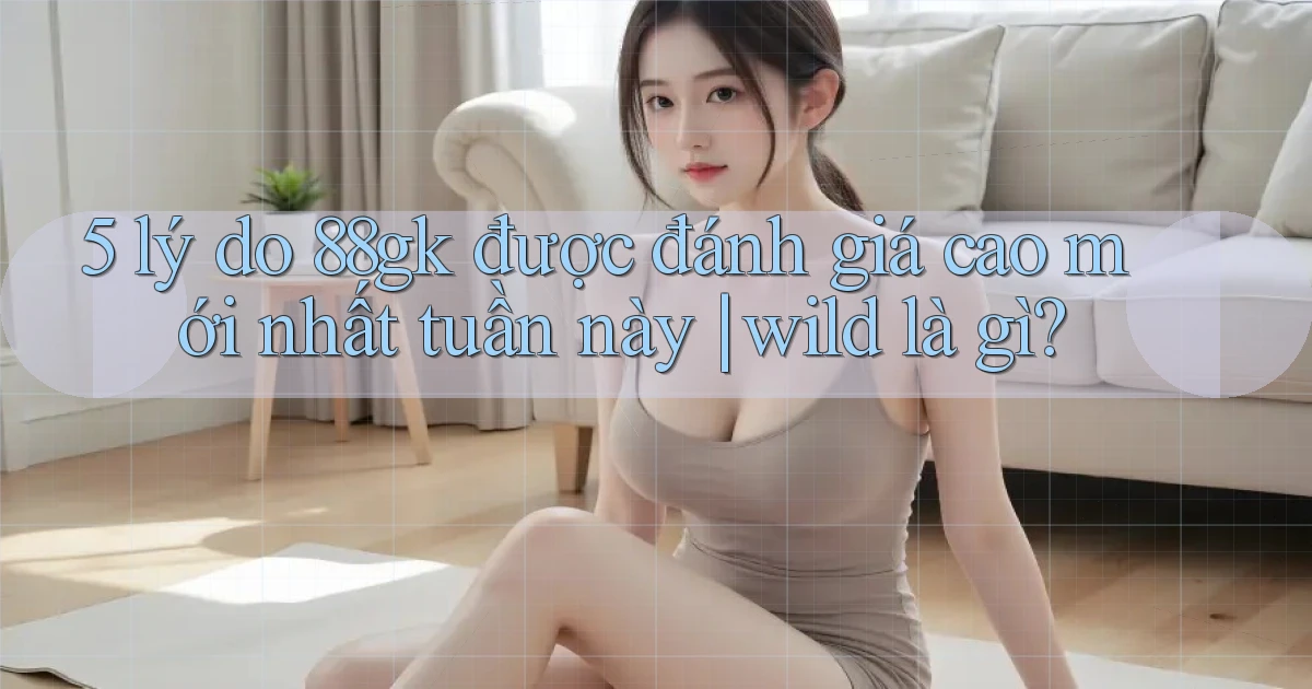 5 lý do 88gk được đánh giá cao mới nhất tuần này wild là gì