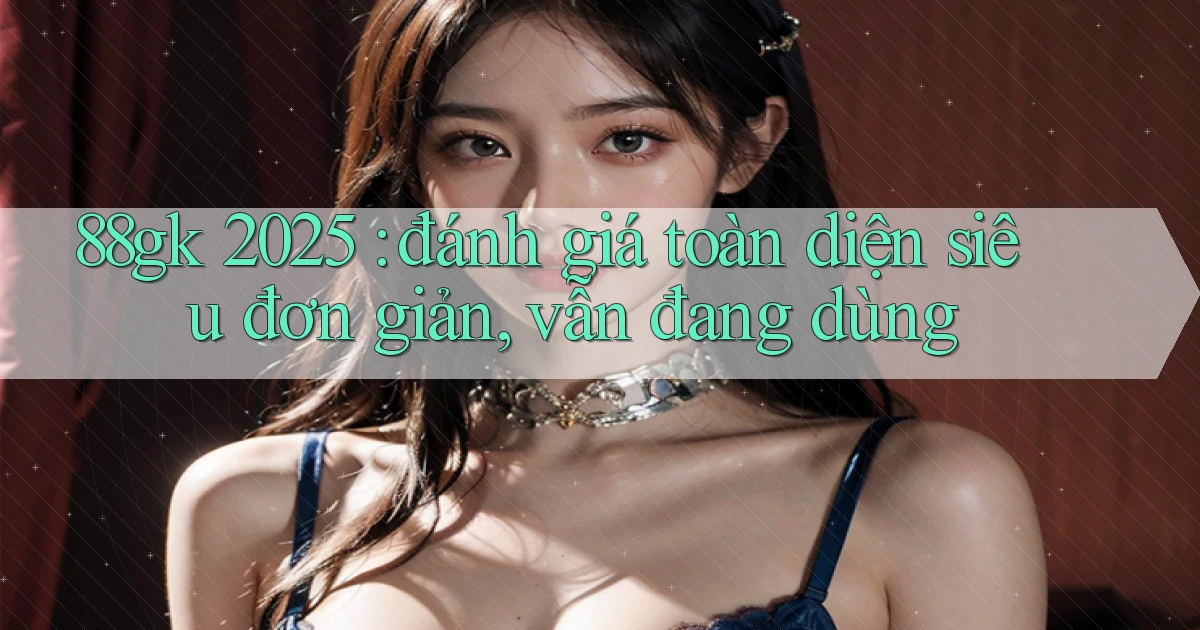 88gk 2025 đánh giá toàn diện siêu đơn giản, vẫn đang dùng
