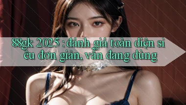 88gk 2025 đánh giá toàn diện siêu đơn giản, vẫn đang dùng