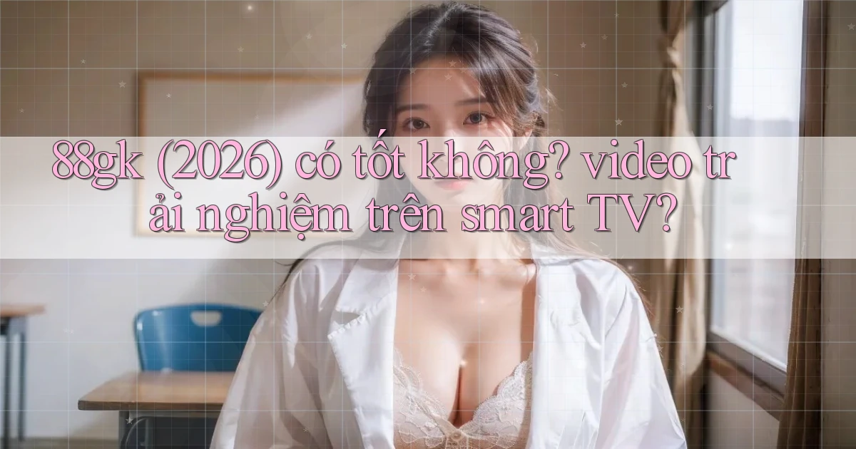 88gk (2026) có tốt không video trải nghiệm trên smart TV