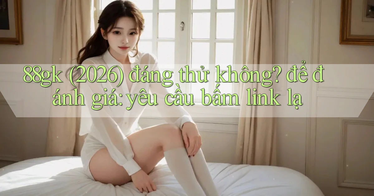 88gk (2026) đáng thử không để đánh giá yêu cầu bấm link lạ