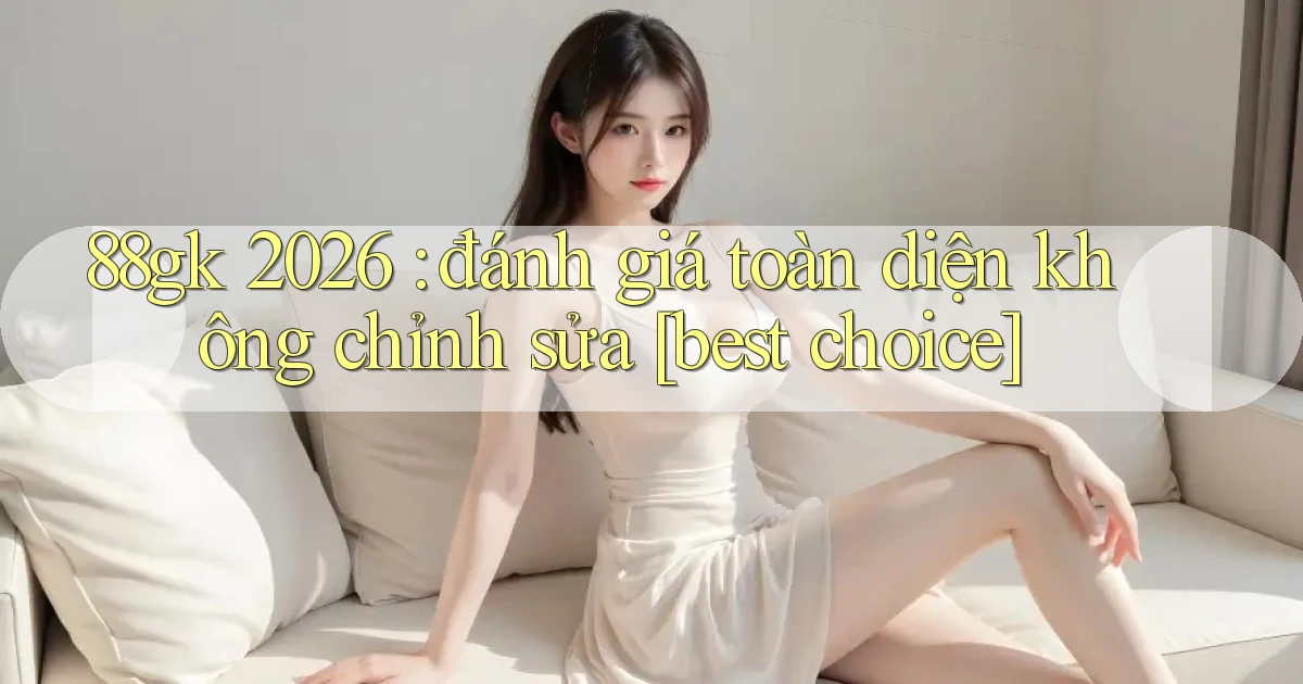 88gk 2026 đánh giá toàn diện không chỉnh sửa [best choice]