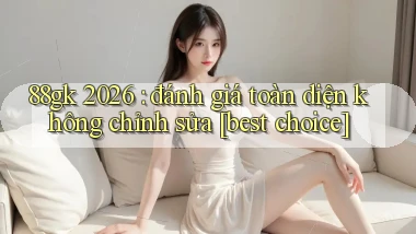88gk 2026 đánh giá toàn diện không chỉnh sửa [best choice]
