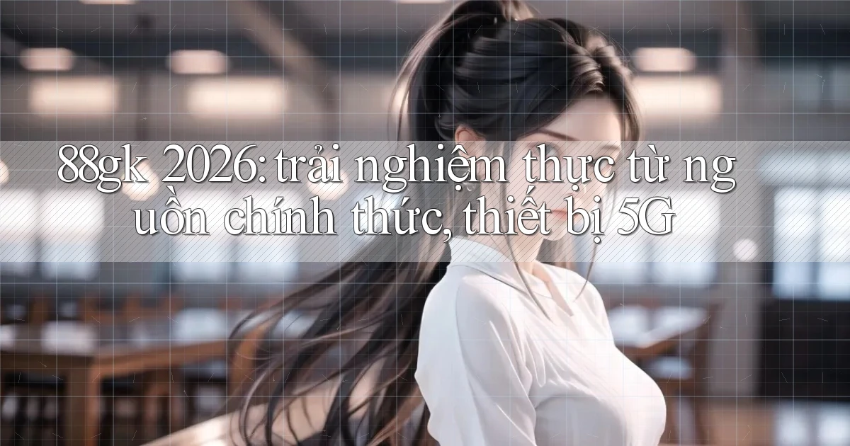 88gk 2026 trải nghiệm thực từ nguồn chính thức, thiết bị 5G