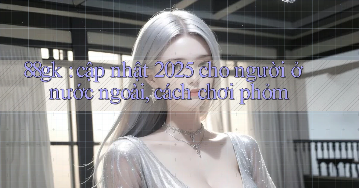 88gk cập nhật 2025 cho người ở nước ngoài, cách chơi phỏm