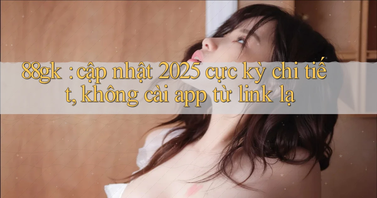 88gk cập nhật 2025 cực kỳ chi tiết, không cài app từ link lạ