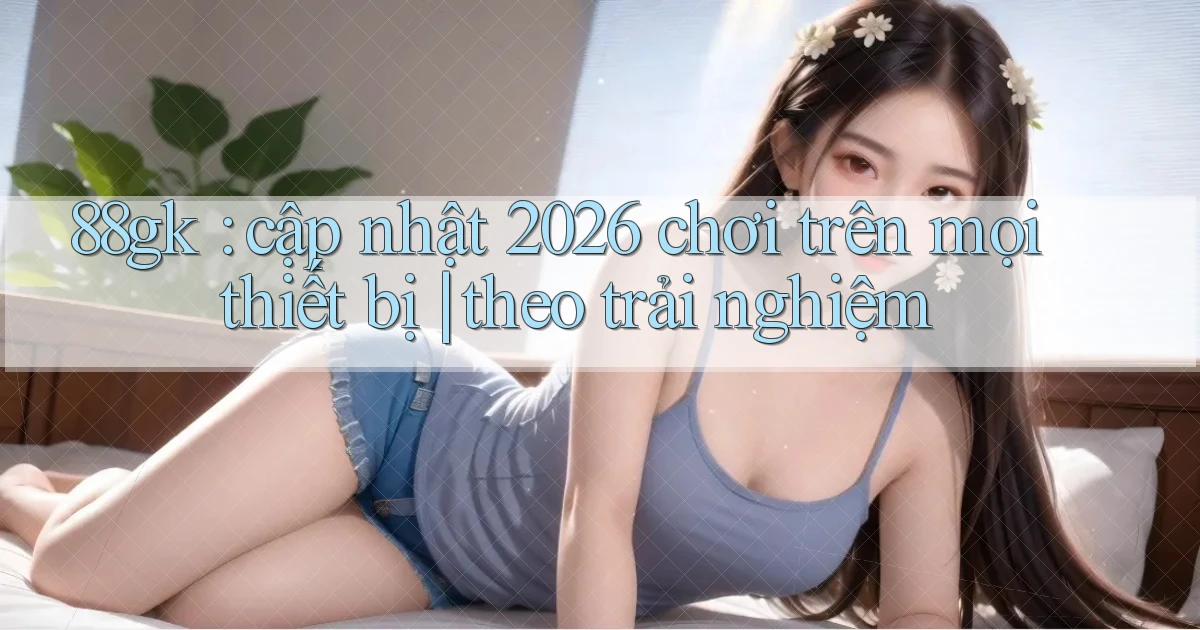 88gk cập nhật 2026 chơi trên mọi thiết bị theo trải nghiệm