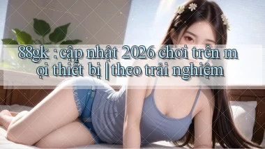88gk cập nhật 2026 chơi trên mọi thiết bị theo trải nghiệm
