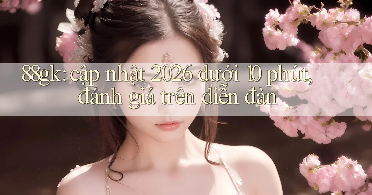 88gk cập nhật 2026 dưới 10 phút, đánh giá trên diễn đàn