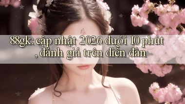 88gk cập nhật 2026 dưới 10 phút, đánh giá trên diễn đàn
