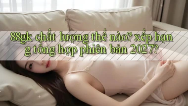 88gk chất lượng thế nào xếp hạng tổng hợp phiên bản 2027