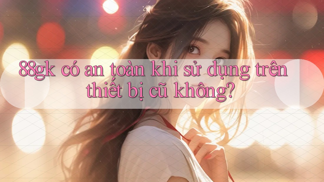 88gk có an toàn khi sử dụng trên thiết bị cũ không? 88gk có an toàn khi sử dụng trên thiết bị cũ không?