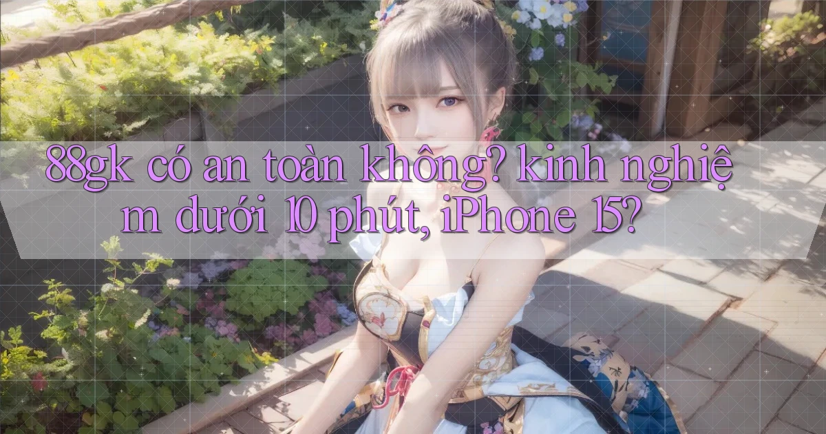 88gk có an toàn không kinh nghiệm dưới 10 phút, iPhone 15
