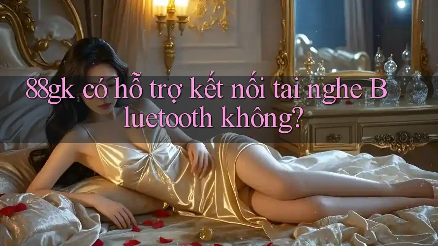 88gk có hỗ trợ kết nối tai nghe Bluetooth không? 88gk có hỗ trợ kết nối tai nghe Bluetooth không?
