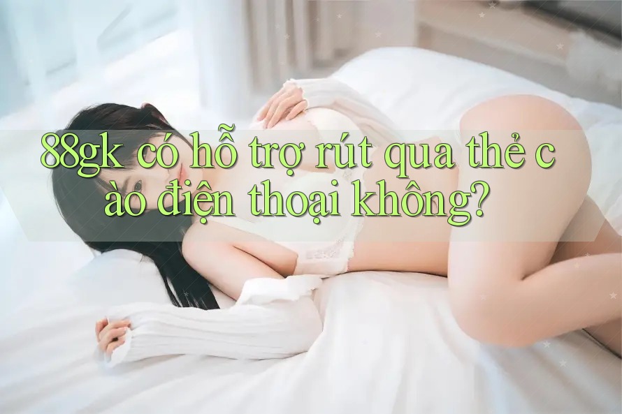 88gk có hỗ trợ rút qua thẻ cào điện thoại không? 88gk có hỗ trợ rút qua thẻ cào điện thoại không?
