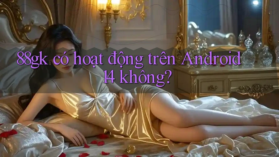 88gk có hoạt động trên Android 14 không? 88gk có hoạt động trên Android 14 không?