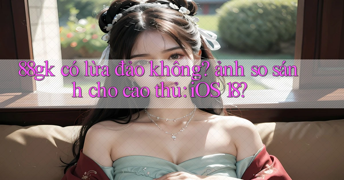 88gk có lừa đảo không ảnh so sánh cho cao thủ iOS 18