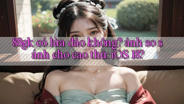 88gk có lừa đảo không ảnh so sánh cho cao thủ iOS 18