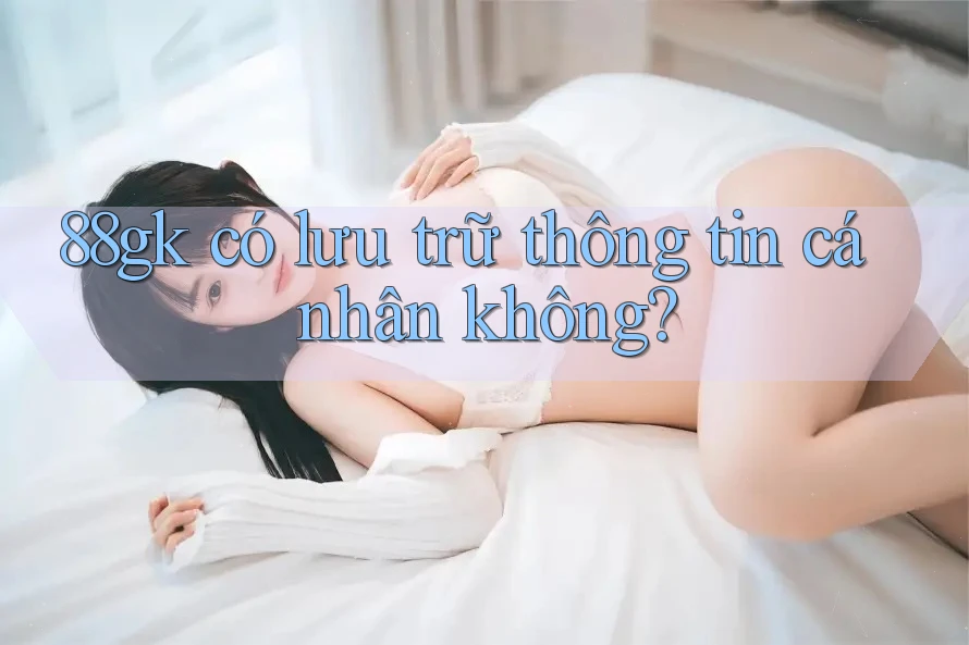 88gk có lưu trữ thông tin cá nhân không? 88gk có lưu trữ thông tin cá nhân không?