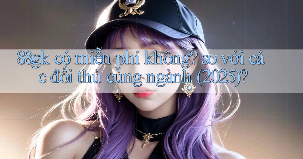 88gk có miễn phí không so với các đối thủ cùng ngành (2025)