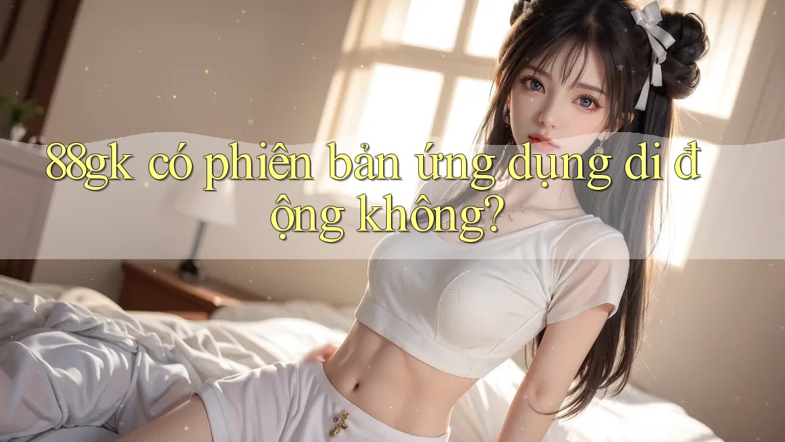 88gk có phiên bản ứng dụng di động không? 88gk có phiên bản ứng dụng di động không?