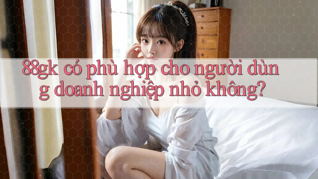 88gk có phù hợp cho người dùng doanh nghiệp nhỏ không? 88gk có phù hợp cho người dùng doanh nghiệp nhỏ không?