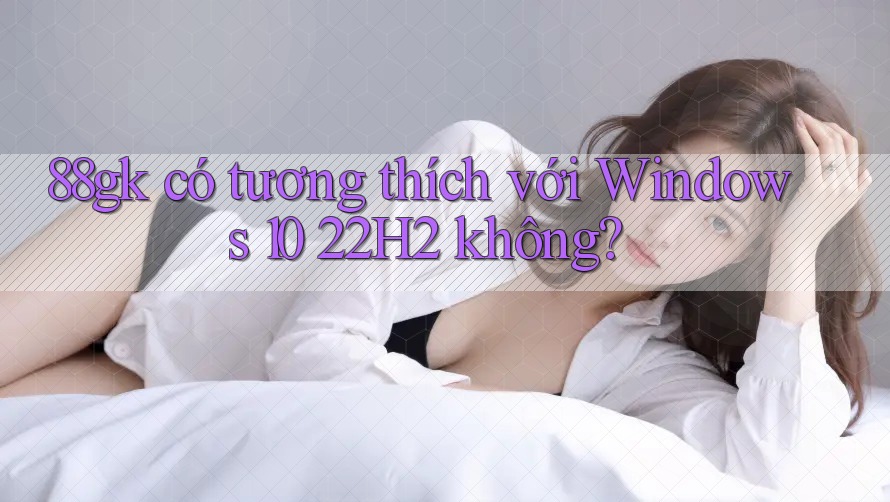 88gk có tương thích với Windows 10 22H2 không? 88gk có tương thích với Windows 10 22H2 không?