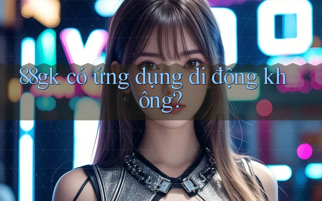 88gk có ứng dụng di động không? 88gk có ứng dụng di động không?