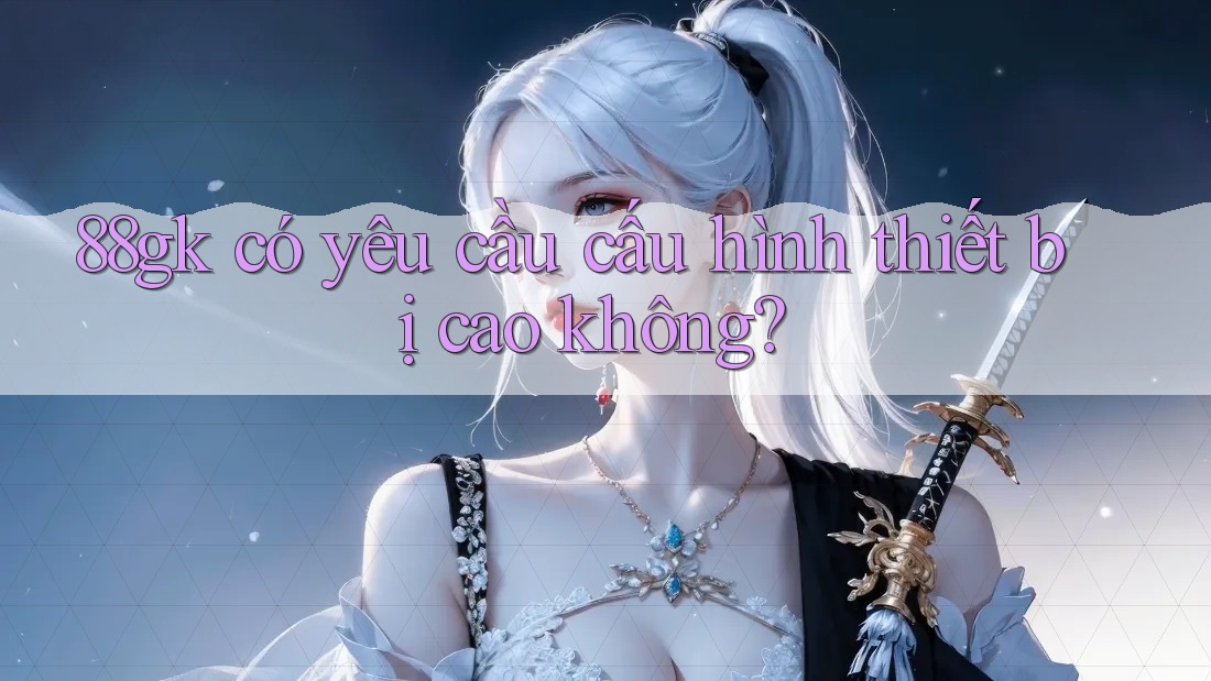 88gk có yêu cầu cấu hình thiết bị cao không? 88gk có yêu cầu cấu hình thiết bị cao không?