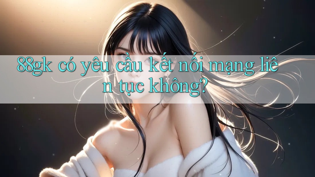 88gk có yêu cầu kết nối mạng liên tục không? 88gk có yêu cầu kết nối mạng liên tục không?